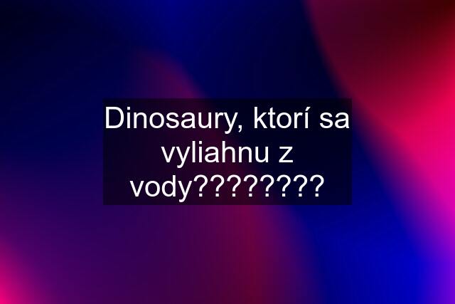 Dinosaury, ktorí sa vyliahnu z vody????????