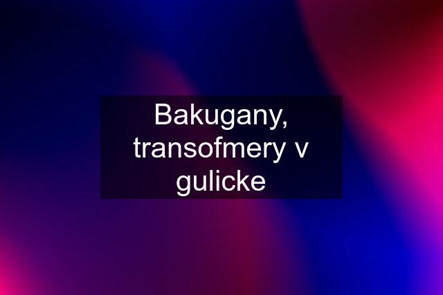 Bakugany, transofmery v gulicke