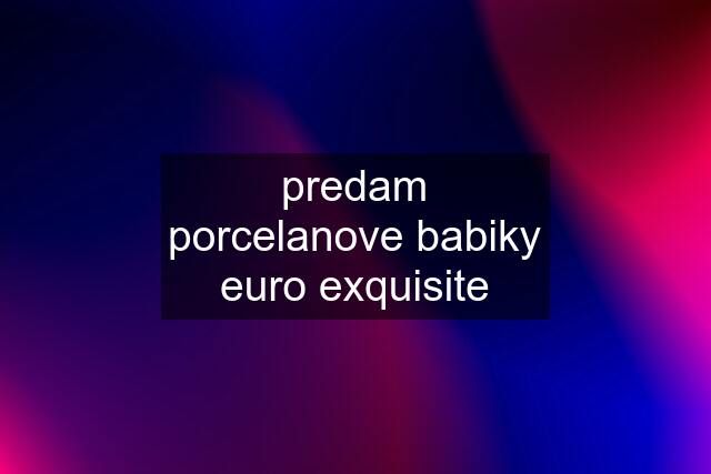 predam porcelanove babiky euro exquisite