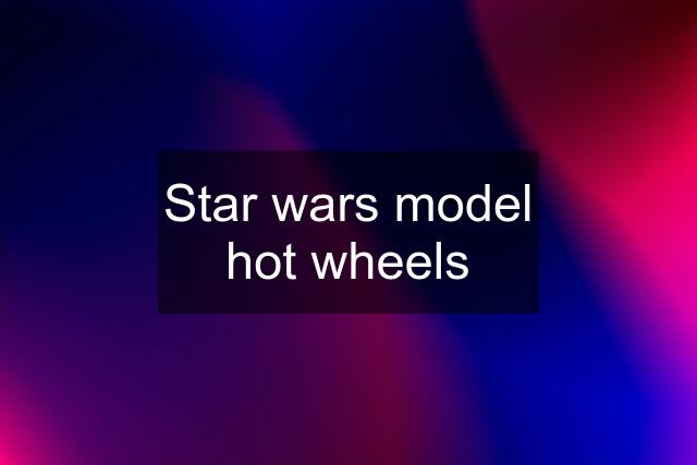 Star wars model hot wheels