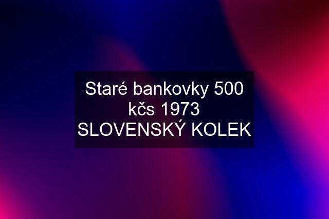 Staré bankovky 500 kčs 1973 SLOVENSKÝ KOLEK