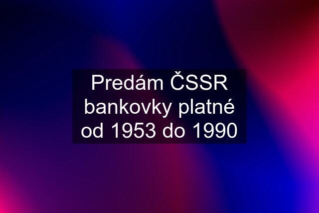 Predám ČSSR bankovky platné od 1953 do 1990