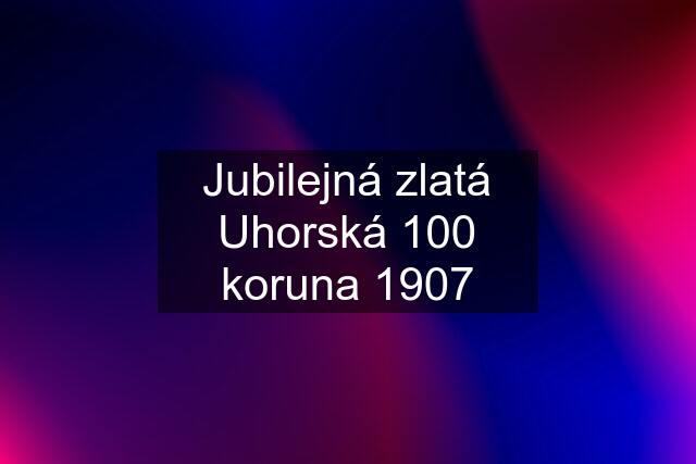 Jubilejná zlatá Uhorská 100 koruna 1907