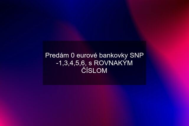 Predám 0 eurové bankovky SNP -1,3,4,5,6, s ROVNAKÝM ČÍSLOM