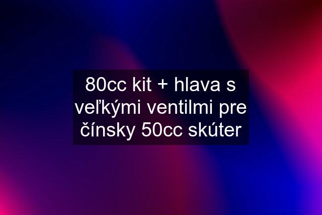 80cc kit + hlava s veľkými ventilmi pre čínsky 50cc skúter