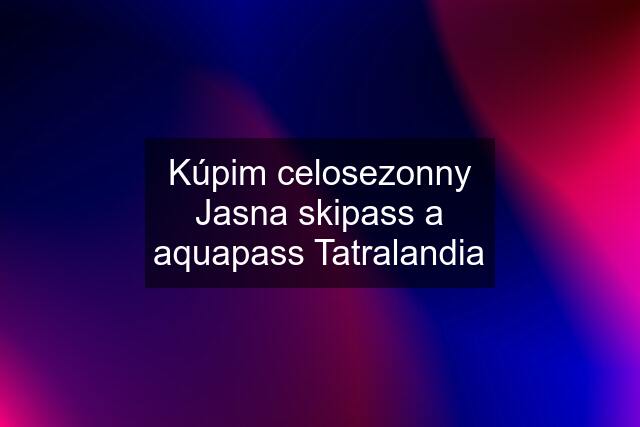 Kúpim celosezonny Jasna skipass a aquapass Tatralandia