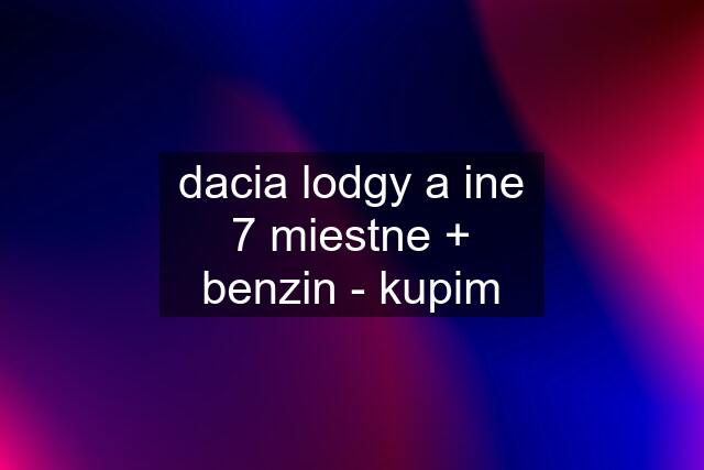 dacia lodgy a ine 7 miestne + benzin - kupim