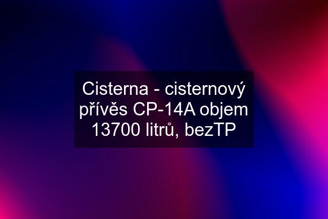 Cisterna - cisternový přívěs CP-14A objem 13700 litrů, bezTP
