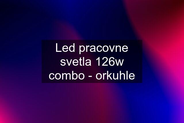 Led pracovne svetla 126w combo - orkuhle