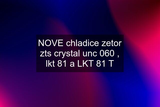 NOVE chladice zetor zts crystal unc 060 , lkt 81 a LKT 81 T
