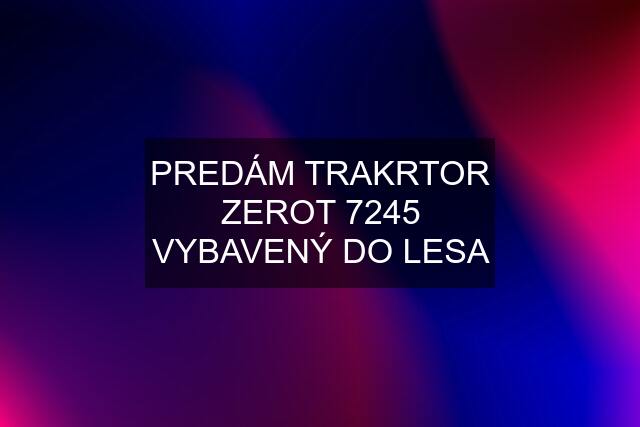 PREDÁM TRAKRTOR ZEROT 7245 VYBAVENÝ DO LESA