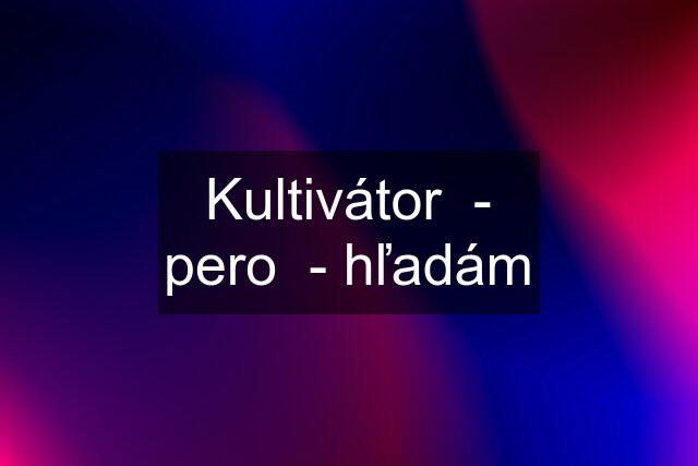 Kultivátor  - pero  - hľadám