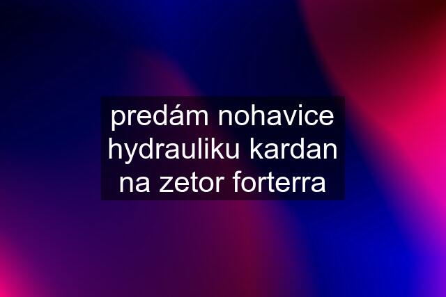 predám nohavice hydrauliku kardan na zetor forterra