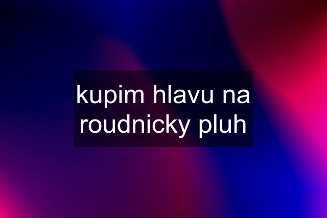 kupim hlavu na roudnicky pluh