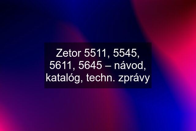 Zetor 5511, 5545, 5611, 5645 – návod, katalóg, techn. zprávy