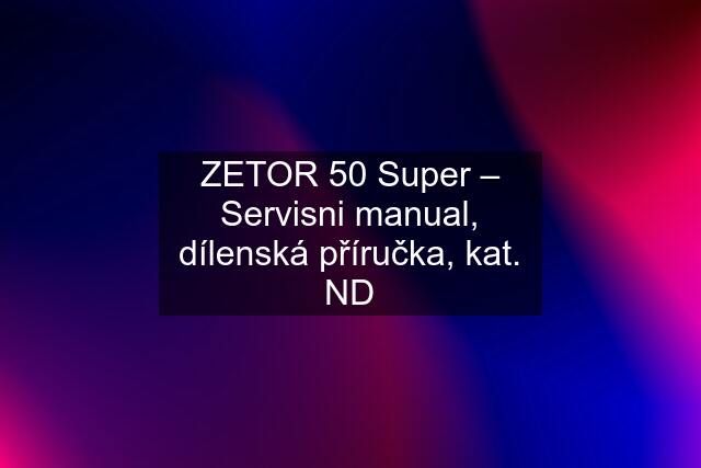 ZETOR 50 Super – Servisni manual, dílenská příručka, kat. ND