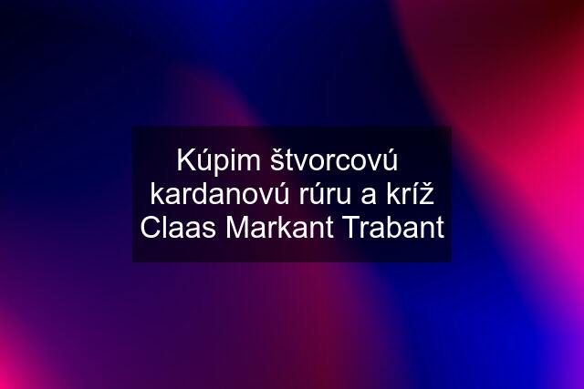 Kúpim štvorcovú  kardanovú rúru a kríž Claas Markant Trabant