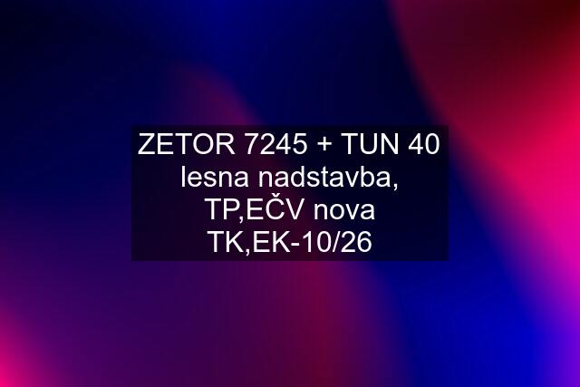 ZETOR 7245 + TUN 40 lesna nadstavba, TP,EČV nova TK,EK-10/26