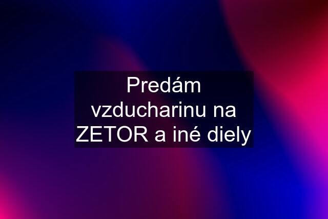 Predám vzducharinu na ZETOR a iné diely