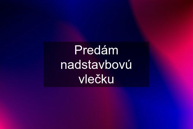 Predám nadstavbovú vlečku