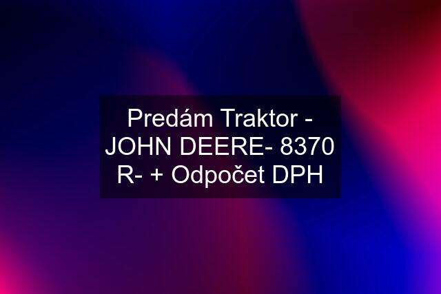 Predám Traktor - JOHN DEERE- 8370 R- + Odpočet DPH