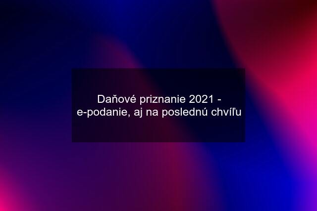 Daňové priznanie 2021 - e-podanie, aj na poslednú chvíľu