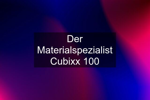 Der Materialspezialist Cubixx 100