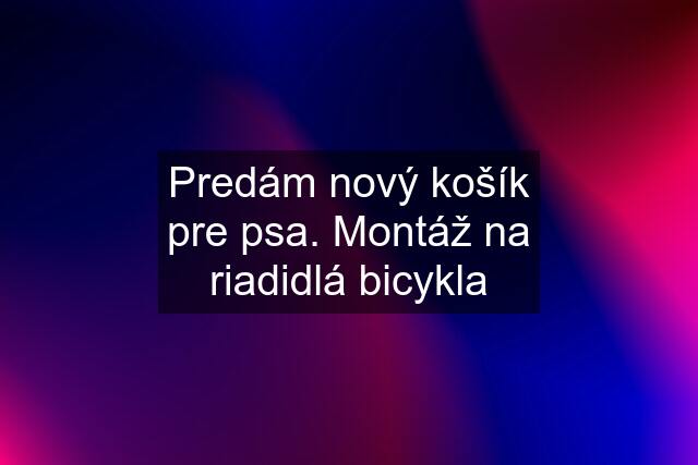 Predám nový košík pre psa. Montáž na riadidlá bicykla