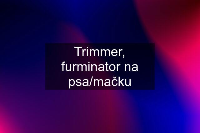 Trimmer, furminator na psa/mačku