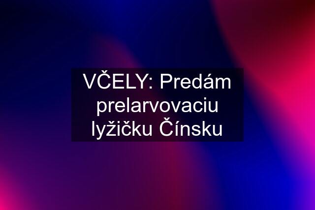 VČELY: Predám prelarvovaciu lyžičku Čínsku