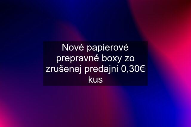 Nové papierové prepravné boxy zo zrušenej predajni 0,30€ kus