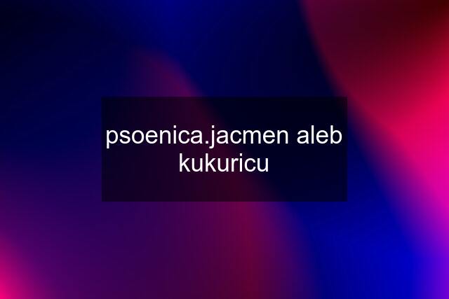 psoenica.jacmen aleb kukuricu