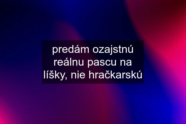 predám ozajstnú reálnu pascu na líšky, nie hračkarskú