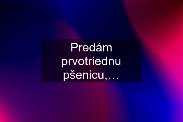 Predám prvotriednu pšenicu,…