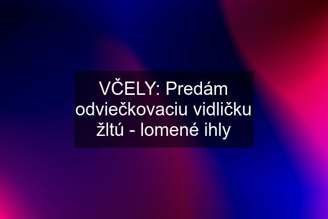 VČELY: Predám odviečkovaciu vidličku žltú - lomené ihly