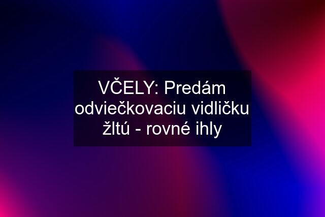 VČELY: Predám odviečkovaciu vidličku žltú - rovné ihly