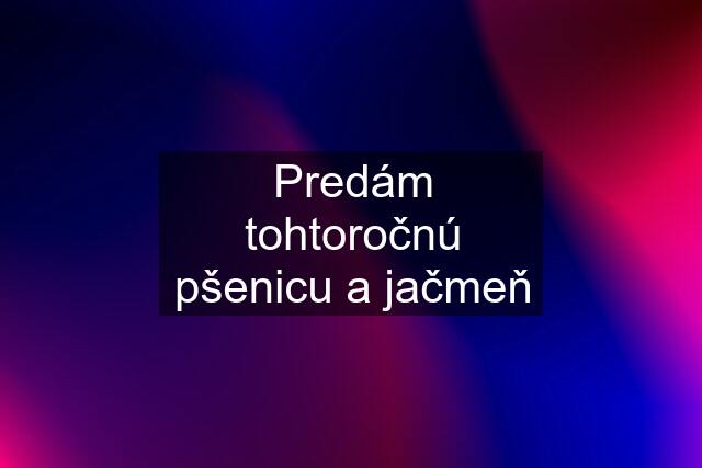 Predám tohtoročnú pšenicu a jačmeň