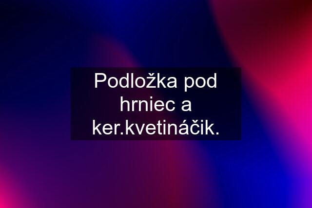 Podložka pod hrniec a ker.kvetináčik.