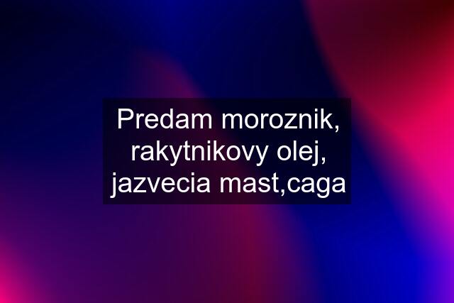 Predam moroznik, rakytnikovy olej, jazvecia mast,caga