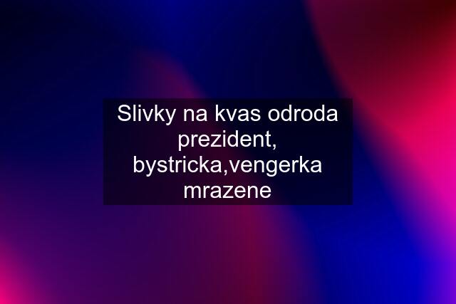 Slivky na kvas odroda prezident, bystricka,vengerka mrazene