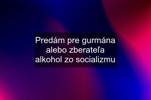 Predám pre gurmána alebo zberateľa alkohol zo socializmu