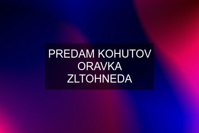 PREDAM KOHUTOV ORAVKA ZLTOHNEDA