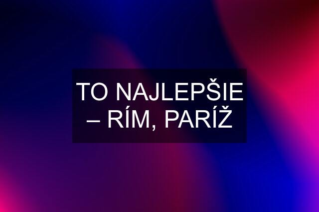 TO NAJLEPŠIE – RÍM, PARÍŽ