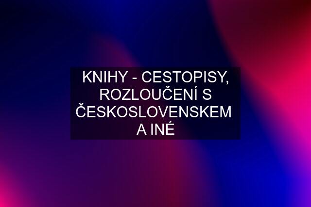 KNIHY - CESTOPISY, ROZLOUČENÍ S ČESKOSLOVENSKEM  A INÉ