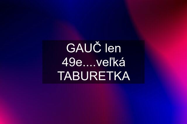 GAUČ len 49e....veľká TABURETKA