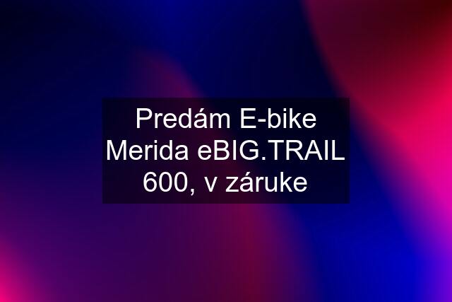 Predám E-bike Merida eBIG.TRAIL 600, v záruke