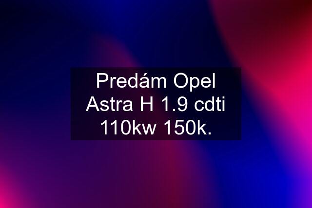 Predám Opel Astra H 1.9 cdti 110kw 150k.