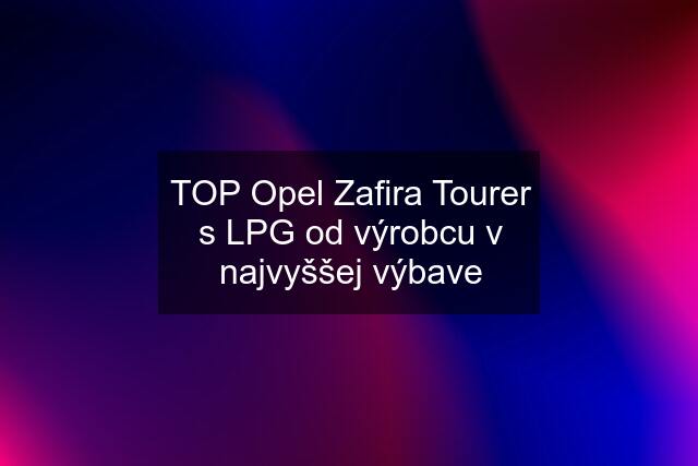 TOP Opel Zafira Tourer s LPG od výrobcu v najvyššej výbave