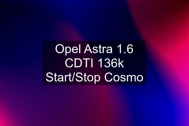 Opel Astra 1.6 CDTI 136k Start/Stop Cosmo