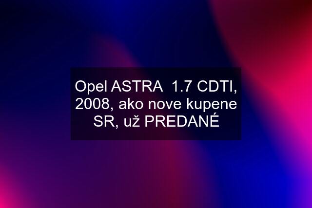 Opel ASTRA  1.7 CDTI, 2008, ako nove kupene SR, už PREDANÉ